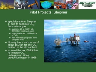 Pilot Projects: Sleipner
 special platform, Sleipner
T, built to separate CO2
from natural gas
 supports 20 m (65 ft) tall,
8,000 ton treatment plant
 plant produces 1 million tons
of CO2
 also handles gas piped from
Sleipner West
 Norway has a carbon tax of
about $50/ton for any CO2
emitted to the atmosphere
 to avoid the tax, Statoil has
re-injected CO2
underground since
production began in 1996
 