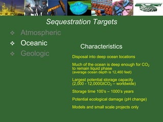 Sequestration Targets
 Atmospheric
 Oceanic
 Geologic Disposal into deep ocean locations
Much of the ocean is deep enough for CO2
to remain liquid phase
(average ocean depth is 12,460 feet)
Largest potential storage capacity
(2,000 - 12,000GtCO2 – worldwide)
Storage time 100’s – 1000’s years
Potential ecological damage (pH change)
Models and small scale projects only
Characteristics
 