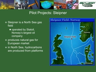 Pilot Projects: Sleipner
 Sleipner is a North Sea gas
field
 operated by Statoil,
Norway’s largest oil
company
 produces natural gas for
European market
 in North Sea, hydrocarbons
are produced from platforms
 