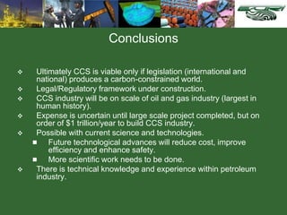 Conclusions
 Ultimately CCS is viable only if legislation (international and
national) produces a carbon-constrained world.
 Legal/Regulatory framework under construction.
 CCS industry will be on scale of oil and gas industry (largest in
human history).
 Expense is uncertain until large scale project completed, but on
order of $1 trillion/year to build CCS industry.
 Possible with current science and technologies.
 Future technological advances will reduce cost, improve
efficiency and enhance safety.
 More scientific work needs to be done.
 There is technical knowledge and experience within petroleum
industry.
 