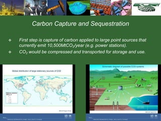 Carbon Capture and Sequestration
 First step is capture of carbon applied to large point sources that
currently emit 10,500MtCO2/year (e.g. power stations).
 CO2 would be compressed and transported for storage and use.
 
