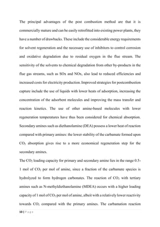 10 | P a g e
The principal advantages of the post combustion method are that it is
commercially mature and can be easily retrofitted into existing power plants, they
have a number of drawbacks. These include the considerable energy requirements
for solvent regeneration and the necessary use of inhibitors to control corrosion
and oxidative degradation due to residual oxygen in the flue stream. The
sensitivity of the solvents to chemical degradation from other by-products in the
flue gas streams, such as SOx and NOx, also lead to reduced efficiencies and
increased costs for electricity production. Improved strategies for postcombustion
capture include the use of liquids with lower heats of adsorption, increasing the
concentration of the adsorbent molecules and improving the mass transfer and
reaction kinetics. The use of other amine-based molecules with lower
regeneration temperatures have thus been considered for chemical absorption.
Secondary amines such as diethanolamine (DEA) possess a lower heat of reaction
compared with primary amines: the lower stability of the carbamate formed upon
CO2 absorption gives rise to a more economical regeneration step for the
secondary amines.
The CO2 loading capacity for primary and secondary amine lies in the range 0.5-
1 mol of CO2 per mol of amine, since a fraction of the carbamate species is
hydrolyzed to form hydrogen carbonates. The reaction of CO2 with tertiary
amines such as N-methyldiethanolamine (MDEA) occurs with a higher loading
capacity of 1 mol of CO2 per mol of amine, albeit with a relatively lower reactivity
towards CO2 compared with the primary amines. The carbamation reaction
 