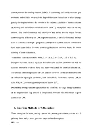 11 | P a g e
cannot proceed for tertiary amines. MDEA is commonly utilized for natural gas
treatment and exhibits lower solvent degradation rates in addition to a low energy
penalty for regeneration of the solvent in the stripper. Addition of a small amount
of primary and secondary amine enhances the CO2 absorption rates for tertiary
amines. The steric hindrance and basicity of the amine are the major factors
controlling the efficiency of CO2 capture reactions. Sterically hindered amines
such as 2-amino-2-methyl-1-propanol (AMP) which contain bulkier substituents
have been identified as the most promising absorption solvents due to the lower
stability of their carbamates.
(carbamate stability constant: AMP, 0.1 <DEA, 2.0< MEA, 12.5 at 303 K).
Inorganic solvents such as aqueous potassium and sodium carbonate as well as
aqueous ammonia solutions have also been considered for chemical absorption.
The chilled ammonia process for CO2 capture involves the reversible formation
of ammonium hydrogen carbonate, with the forward reaction to capture CO2 as
solid NH4HCO3 occurring at temperatures below 200
C.
Despite the strongly absorbing nature of the solutions, the large energy demands
of the regeneration step present a comparable problem with that taken in post
combustion CO2.
4. Emerging Methods for CO2 capture
Three strategies for incorporating capture into power generation scenarios are of
primary focus today: post-, pre- and oxy-combustion capture.
 