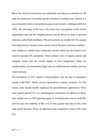 13 | P a g e
Henry law. Selexol and Rectisol are industrially used physical adsorbent for 40
years for natural gas sweetening and the treatment of synthesis gas. Selexol is a
mix of dimethyl ethers of polyethylene glycol and rectisol, a methanol chilled to
-400
C. The advantage of this case is the lower heat consumption in the solvent
regeneration step and the stripping process can be driven by heat or pressure
reduction, called flash distillation. Physical solvents are suitable for CO2 capture
from high pressure streams, hence mainly used in the post combustion method.
Ionic liquids are another class of physical solvents which are also known to be
selective towards CO2 adsorption. These contain a mix of organic cations and
inorganic anions and are viscous liquids at room temperature. These are
nonflammable, environmentally begin and can exhibit thermal stability and low
vapour pressure.
The mechanism of CO2 capture is physisorption with the heat of adsorption
around -11KJ Mol-1
. Hence solvent regeneration is energy economic. For this
reason, ionic liquids usually employed for precombustion applications. Some
ionic liquids adsorb CO2 in a chemisorption mechanism. In addition to these,
ionic liquids serve as SO2 polishing agent. It simultaneously removes both SO2
and CO2 since the solubility of SO2 is 8-25 times greater than that of CO2 at the
same partial pressure. Hence an additional step is required to remove SO2 from
CO2.
 