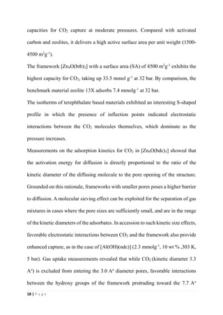 18 | P a g e
capacities for CO2 capture at moderate pressures. Compared with activated
carbon and zeolites, it delivers a high active surface area per unit weight (1500-
4500 m2
g-1
).
The framework [Zn4O(btb)2] with a surface area (SA) of 4500 m2
g-1
exhibits the
highest capacity for CO2, taking up 33.5 mmol g-1
at 32 bar. By comparison, the
benchmark material zeolite 13X adsorbs 7.4 mmolg-1
at 32 bar.
The isotherms of terephthalate based materials exhibited an interesting S-shaped
profile in which the presence of inflection points indicated electrostatic
interactions between the CO2 molecules themselves, which dominate as the
pressure increases.
Measurements on the adsorption kinetics for CO2 in [Zn4O(bdc)3] showed that
the activation energy for diffusion is directly proportional to the ratio of the
kinetic diameter of the diffusing molecule to the pore opening of the structure.
Grounded on this rationale, frameworks with smaller pores poses a higher barrier
to diffusion. A molecular sieving effect can be exploited for the separation of gas
mixtures in cases where the pore sizes are sufficiently small, and are in the range
of the kinetic diameters of the adsorbates. In accession to such kinetic size effects,
favorable electrostatic interactions between CO2 and the framework also provide
enhanced capture, as in the case of [Al(OH)(ndc)] (2.3 mmolg-1
, 10 wt % ,303 K,
5 bar). Gas uptake measurements revealed that while CO2 (kinetic diameter 3.3
Ao
) is excluded from entering the 3.0 Ao
diameter pores, favorable interactions
between the hydroxy groups of the framework protruding toward the 7.7 Ao
 