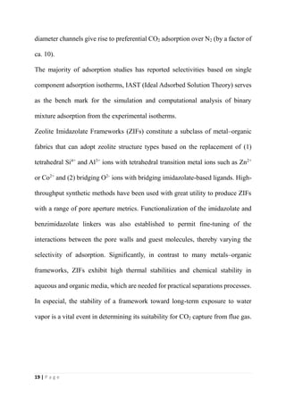 19 | P a g e
diameter channels give rise to preferential CO2 adsorption over N2 (by a factor of
ca. 10).
The majority of adsorption studies has reported selectivities based on single
component adsorption isotherms, IAST (Ideal Adsorbed Solution Theory) serves
as the bench mark for the simulation and computational analysis of binary
mixture adsorption from the experimental isotherms.
Zeolite Imidazolate Frameworks (ZIFs) constitute a subclass of metal–organic
fabrics that can adopt zeolite structure types based on the replacement of (1)
tetrahedral Si4+
and Al3+
ions with tetrahedral transition metal ions such as Zn2+
or Co2+
and (2) bridging O2-
ions with bridging imidazolate-based ligands. High-
throughput synthetic methods have been used with great utility to produce ZIFs
with a range of pore aperture metrics. Functionalization of the imidazolate and
benzimidazolate linkers was also established to permit fine-tuning of the
interactions between the pore walls and guest molecules, thereby varying the
selectivity of adsorption. Significantly, in contrast to many metals–organic
frameworks, ZIFs exhibit high thermal stabilities and chemical stability in
aqueous and organic media, which are needed for practical separations processes.
In especial, the stability of a framework toward long-term exposure to water
vapor is a vital event in determining its suitability for CO2 capture from flue gas.
 