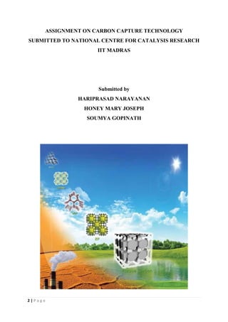2 | P a g e
ASSIGNMENT ON CARBON CAPTURE TECHNOLOGY
SUBMITTED TO NATIONAL CENTRE FOR CATALYSIS RESEARCH
IIT MADRAS
Submitted by
HARIPRASAD NARAYANAN
HONEY MARY JOSEPH
SOUMYA GOPINATH
 