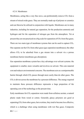 20 | P a g e
4.2.4. Membranes
Membranes, acting like a very fine sieve, can preferentially remove CO2 from a
stream of mixed oxide gases. They are normally made up of polymer or ceramics
and can likewise be utilized in conjunction with liquids. Membranes are in many
industries, including for natural gas separation, for the production ammonia and
hydrogen and for the separation of nitrogen gas from the atmosphere. Yet at
present they are not practiced on a big scale for separation of CO2 from flue gases.
There are two main type of membrane systems that can be used to capture CO2.
One separate out the CO2 from other gases (gas separation membranes); the other
allows CO2 to be adsorbed from a gas stream into a solvent via a porous
membrane barrier (membrane gas absorption).
Gas separation membrane system has a key advantage over solvent systems: the
equipment is smaller, more versatile and involves no solvent. This cuts material
cost and reduces environmental concerns. The membrane acts as a semipermeable
barrier through which CO2 passes through more easily than do other gases. The
CO2 is driven across the membrane by a pressure difference. The energy required
to maintain these pressure difference represents a large proportion of the
operating cost of the technology at the present time.
Early membranes for CO2 separation were made from cellulose acetate, a natural
plastic made from wood or cotton. Generally glassy polymers are good at
separating CO2 from other gases, but overtime, they tend to become less effective,
which is a challenge when using membranes with wet flue gases. Composite
 