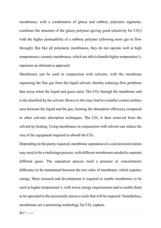 21 | P a g e
membranes, with a combination of glassy and rubbery polymers segments,
combines the structure of the glassy polymer (giving good selectivity for CO2)
with the higher permeability of a rubbery polymer (allowing more gas to flow
through). But like all polymeric membranes, they do not operate well at high
temperatures; ceramic membranes, which are able to handle higher temperature’s,
represent an alternative approach.
Membranes can be used in conjunction with solvents, with the membrane
separating the flue gas from the liquid solvent, thereby reducing flow problems
that occur when the liquid and gases meet. The CO2 through the membrane and
is the absorbed by the solvent. However this may lead to a smaller contact surface
area between the liquid and the gas, limiting the absorption efficiency compared
to other solvents absorption techniques. The CO2 is then removed from the
solvent by heating. Using membranes in conjunction with solvent can reduce the
size of the equipment required to absorb the CO2.
Depending on the purity required, membrane separation at a coal powered station
may need to be a multistage process, with different membranes needed to separate
different gases. The separation process need a pressure or concentration
difference to be maintained between the two sides of membrane, which requires
energy. More research and development is required to enable membranes to be
used at higher temperature’s, with lower energy requirements and to enable them
to be upscaled to the necessarily massive scale that will be required. Nonetheless,
membranes are a promising technology for CO2 capture.
 