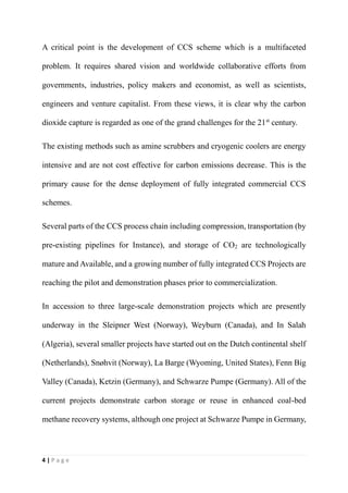 4 | P a g e
A critical point is the development of CCS scheme which is a multifaceted
problem. It requires shared vision and worldwide collaborative efforts from
governments, industries, policy makers and economist, as well as scientists,
engineers and venture capitalist. From these views, it is clear why the carbon
dioxide capture is regarded as one of the grand challenges for the 21st
century.
The existing methods such as amine scrubbers and cryogenic coolers are energy
intensive and are not cost effective for carbon emissions decrease. This is the
primary cause for the dense deployment of fully integrated commercial CCS
schemes.
Several parts of the CCS process chain including compression, transportation (by
pre-existing pipelines for Instance), and storage of CO2 are technologically
mature and Available, and a growing number of fully integrated CCS Projects are
reaching the pilot and demonstration phases prior to commercialization.
In accession to three large-scale demonstration projects which are presently
underway in the Sleipner West (Norway), Weyburn (Canada), and In Salah
(Algeria), several smaller projects have started out on the Dutch continental shelf
(Netherlands), Snøhvit (Norway), La Barge (Wyoming, United States), Fenn Big
Valley (Canada), Ketzin (Germany), and Schwarze Pumpe (Germany). All of the
current projects demonstrate carbon storage or reuse in enhanced coal-bed
methane recovery systems, although one project at Schwarze Pumpe in Germany,
 