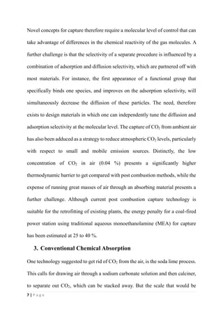 7 | P a g e
Novel concepts for capture therefore require a molecular level of control that can
take advantage of differences in the chemical reactivity of the gas molecules. A
further challenge is that the selectivity of a separate procedure is influenced by a
combination of adsorption and diffusion selectivity, which are partnered off with
most materials. For instance, the first appearance of a functional group that
specifically binds one species, and improves on the adsorption selectivity, will
simultaneously decrease the diffusion of these particles. The need, therefore
exists to design materials in which one can independently tune the diffusion and
adsorption selectivity at the molecular level. The capture of CO2 from ambient air
has also been adduced as a strategy to reduce atmospheric CO2 levels, particularly
with respect to small and mobile emission sources. Distinctly, the low
concentration of CO2 in air (0.04 %) presents a significantly higher
thermodynamic barrier to get compared with post combustion methods, while the
expense of running great masses of air through an absorbing material presents a
further challenge. Although current post combustion capture technology is
suitable for the retrofitting of existing plants, the energy penalty for a coal-fired
power station using traditional aqueous monoethanolamine (MEA) for capture
has been estimated at 25 to 40 %.
3. Conventional Chemical Absorption
One technology suggested to get rid of CO2 from the air, is the soda lime process.
This calls for drawing air through a sodium carbonate solution and then calciner,
to separate out CO2, which can be stacked away. But the scale that would be
 