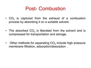 Post- Combustion
• CO2 is captured from the exhaust of a combustion
process by absorbing it on a suitable solvent.
• The absorbed CO2 is liberated from the solvent and is
compressed for transportation and storage.
• Other methods for separating CO2 include high pressure
membrane filtration, adsorption/desorption .
 