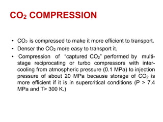 CO2 COMPRESSION
• CO2 is compressed to make it more efficient to transport.
• Denser the CO2 more easy to transport it.
• Compression of “captured CO2” performed by multi-
stage reciprocating or turbo compressors with inter-
cooling from atmospheric pressure (0.1 MPa) to injection
pressure of about 20 MPa because storage of CO2 is
more efficient if it is in supercritical conditions (P > 7.4
MPa and T> 300 K.)
 
