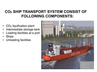 CO2 SHIP TRANSPORT SYSTEM CONSIST OF
FOLLOWING COMPONENTS:
• CO2 liquification plant
• Intermediate storage tank
• Loading facilities at a port
• Ships
• Unloading facilities
 