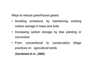 Ways to reduce greenhouse gases:
• Avoiding emissions by maintaining existing
carbon storage in trees and soils
• Increasing carbon storage by tree planting or
conversion
• From conventional to conservation tillage
practices on agricultural lands
(Gambolati et al. ,2005)
 