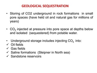 • Storing of CO2 underground in rock formations in small
pore spaces (have held oil and natural gas for millions of
years)
• CO2 injected at pressure into pore space at depths below
and isolated (sequestered) from potable water.
• Underground storage includes injecting CO2 into:
 Oil fields
 Gas fields
 Saline formations (Sleipner in North sea) i the North Sea
 Sandstone reservoirs
GEOLOGICAL SEQUESTRATION
 