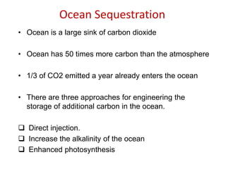Ocean Sequestration
• Ocean is a large sink of carbon dioxide
• Ocean has 50 times more carbon than the atmosphere
• 1/3 of CO2 emitted a year already enters the ocean
• There are three approaches for engineering the
storage of additional carbon in the ocean.
 Direct injection.
 Increase the alkalinity of the ocean
 Enhanced photosynthesis
 