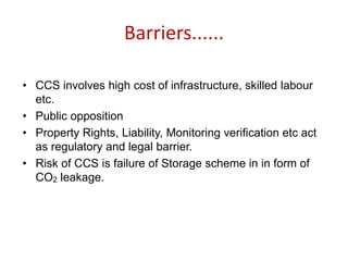 Barriers......
• CCS involves high cost of infrastructure, skilled labour
etc.
• Public opposition
• Property Rights, Liability, Monitoring verification etc act
as regulatory and legal barrier.
• Risk of CCS is failure of Storage scheme in in form of
CO2 leakage.
 