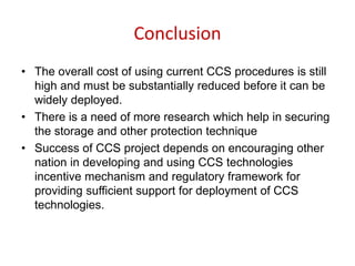 Conclusion
• The overall cost of using current CCS procedures is still
high and must be substantially reduced before it can be
widely deployed.
• There is a need of more research which help in securing
the storage and other protection technique
• Success of CCS project depends on encouraging other
nation in developing and using CCS technologies
incentive mechanism and regulatory framework for
providing sufficient support for deployment of CCS
technologies.
 