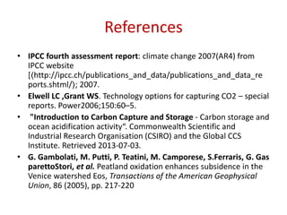 References
• IPCC fourth assessment report: climate change 2007(AR4) from
IPCC website
[〈http://ipcc.ch/publications_and_data/publications_and_data_re
ports.shtml/〉; 2007.
• Elwell LC ,Grant WS. Technology options for capturing CO2 – special
reports. Power2006;150:60–5.
• "Introduction to Carbon Capture and Storage - Carbon storage and
ocean acidification activity“. Commonwealth Scientific and
Industrial Research Organisation (CSIRO) and the Global CCS
Institute. Retrieved 2013-07-03.
• G. Gambolati, M. Putti, P. Teatini, M. Camporese, S.Ferraris, G. Gas
parettoStori, et al. Peatland oxidation enhances subsidence in the
Venice watershed Eos, Transactions of the American Geophysical
Union, 86 (2005), pp. 217-220
 