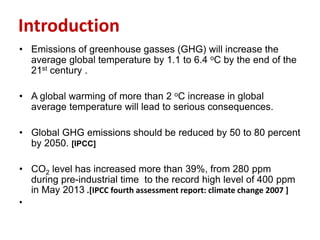 Introduction
• Emissions of greenhouse gasses (GHG) will increase the
average global temperature by 1.1 to 6.4 oC by the end of the
21st century .
• A global warming of more than 2 oC increase in global
average temperature will lead to serious consequences.
• Global GHG emissions should be reduced by 50 to 80 percent
by 2050. [IPCC]
• CO2 level has increased more than 39%, from 280 ppm
during pre-industrial time to the record high level of 400 ppm
in May 2013 .[IPCC fourth assessment report: climate change 2007 ]
•
 