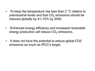 • To keep the temperature rise less than 2 °C relative to
preindustrial levels and that CO2 emissions should be
reduced globally by 41–72% by 2050.
• Enhanced energy efficiency and increased renewable
energy production will reduce CO2 emissions.
• It does not have the potential to reduce global CO2
emissions as much as IPCC’s target.
 