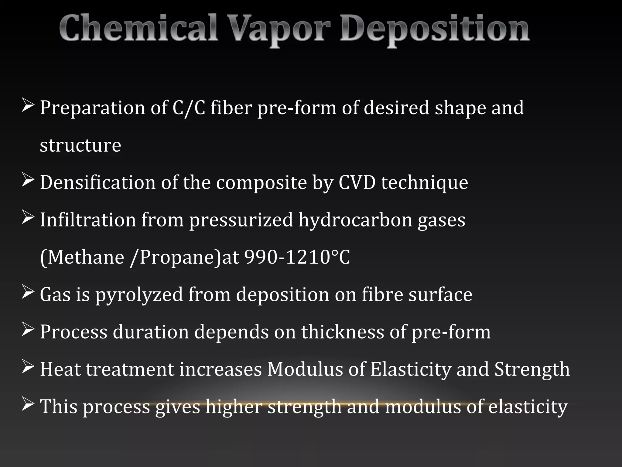 Preparation of C/C fiber pre-form of desired shape and
structure
Densification of the composite by CVD technique
Infiltration from pressurized hydrocarbon gases
(Methane /Propane)at 990-1210°C
Gas is pyrolyzed from deposition on fibre surface
Process duration depends on thickness of pre-form
Heat treatment increases Modulus of Elasticity and Strength
This process gives higher strength and modulus of elasticity
 