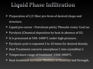  Preparation of C/C fiber pre-form of desired shape and
structure.
 Liquid pre-cursor : Petroleum pitch/ Phenolic resin/ Coal tar.
 Pyrolysis (Chemical deposition by heat in absence of O2.
 It is processed at 540–1000°C under high pressure.
 Pyrolysis cycle is repeated 3 to 10 times for desired density.
 Heat Treatment converts amorphous C into crystalline C.
 Temperature range of treatment :1500-3000°C.
 Heat treatment increases Modulus of Elasticity and Strength.
 