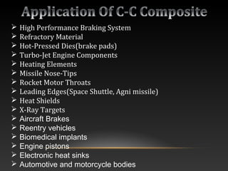  High Performance Braking System
 Refractory Material
 Hot-Pressed Dies(brake pads)
 Turbo-Jet Engine Components
 Heating Elements
 Missile Nose-Tips
 Rocket Motor Throats
 Leading Edges(Space Shuttle, Agni missile)
 Heat Shields
 X-Ray Targets
 Aircraft Brakes
 Reentry vehicles
 Biomedical implants
 Engine pistons
 Electronic heat sinks
 Automotive and motorcycle bodies
 