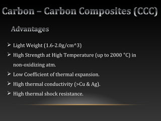  Light Weight (1.6-2.0g/cm^3)
 High Strength at High Temperature (up to 2000 °C) in
non-oxidizing atm.
 Low Coefficient of thermal expansion.
 High thermal conductivity (>Cu & Ag).
 High thermal shock resistance.
 