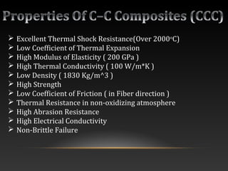  Excellent Thermal Shock Resistance(Over 2000o
C)
 Low Coefficient of Thermal Expansion
 High Modulus of Elasticity ( 200 GPa )
 High Thermal Conductivity ( 100 W/m*K )
 Low Density ( 1830 Kg/m^3 )
 High Strength
 Low Coefficient of Friction ( in Fiber direction )
 Thermal Resistance in non-oxidizing atmosphere
 High Abrasion Resistance
 High Electrical Conductivity
 Non-Brittle Failure
 