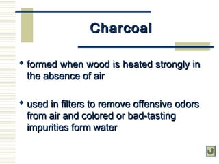 CharcoalCharcoal
 formed when wood is heated strongly informed when wood is heated strongly in
the absence of airthe absence of air
 used in filters to remove offensive odorsused in filters to remove offensive odors
from air and colored or bad-tastingfrom air and colored or bad-tasting
impurities form waterimpurities form water
 
