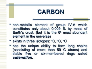 CARBONCARBON
 non-metallic element of group IV-A whichnon-metallic element of group IV-A which
constitutes only about 0.009 % by mass ofconstitutes only about 0.009 % by mass of
Earth’s crust. (but it is the 6Earth’s crust. (but it is the 6thth
most abundantmost abundant
element in the universe)element in the universe)
 exists in three isotopes:exists in three isotopes: 1212
C,C, 1313
C,C, 1414
CC
 has the unique ability to form long chainshas the unique ability to form long chains
(consisting of more than 50 C atoms) and(consisting of more than 50 C atoms) and
stable five or six-membered rings calledstable five or six-membered rings called
catenation.catenation.  
 