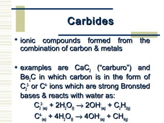 CarbidesCarbides
 ionic compounds formed from theionic compounds formed from the
combination of carbon & metalscombination of carbon & metals
 examples are CaCexamples are CaC22 (“carburo”) and(“carburo”) and
BeBe22C in which carbon is in the form ofC in which carbon is in the form of
CC22
2-2-
or Cor C4-4-
ions which are strong Bronstedions which are strong Bronsted
bases & reacts with water as:bases & reacts with water as:
CC22
2-2-
(aq)(aq) + 2H+ 2H22OO(l)(l) →→ 2OH2OH--
(aq)(aq) + C+ C22HH2(g)2(g)
CC4-4-
(aq)(aq) + 4H+ 4H22OO(l)(l) →→ 4OH4OH--
(aq)(aq) + CH+ CH4(g)4(g)
 