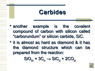CarbidesCarbides
 another example is the covalentanother example is the covalent
compound of carbon with silicon calledcompound of carbon with silicon called
“carborundum” or silicon carbide, SiC.“carborundum” or silicon carbide, SiC.
 it is almost as hard as diamond & it hasit is almost as hard as diamond & it has
the diamond structure which can bethe diamond structure which can be
prepared from the reaction:prepared from the reaction:
SiOSiO2(s)2(s) + 3C+ 3C(s)(s) →→ SiCSiC(s)(s) + 2CO+ 2CO(g)(g)
 