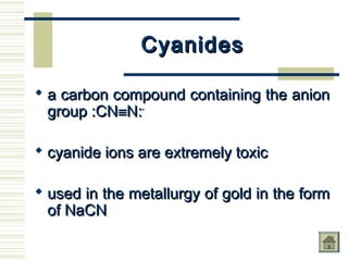 CyanidesCyanides
 a carbon compound containing the aniona carbon compound containing the anion
group :CNgroup :CN≡≡N:N:--
 cyanide ions are extremely toxiccyanide ions are extremely toxic
 used in the metallurgy of gold in the formused in the metallurgy of gold in the form
of NaCNof NaCN
 