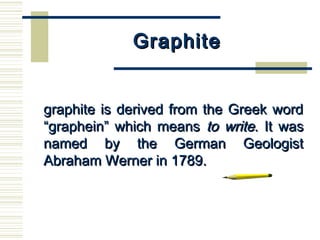GraphiteGraphite
      
graphite is derived from the Greek wordgraphite is derived from the Greek word
“graphein” which means“graphein” which means to writeto write. It was. It was
named by the German Geologistnamed by the German Geologist
Abraham Werner in 1789.Abraham Werner in 1789.
 