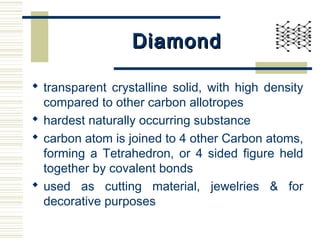 DiamondDiamond
 transparent crystalline solid, with high density
compared to other carbon allotropes
 hardest naturally occurring substance
 carbon atom is joined to 4 other Carbon atoms,
forming a Tetrahedron, or 4 sided figure held
together by covalent bonds
 used as cutting material, jewelries & for
decorative purposes
 