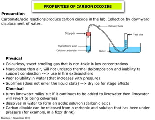 PROPERTIES OF CARBON DIOXIDE
Physical
• Colourless, sweet smelling gas that is non-toxic in low concentrations
• More dense than air, will not undergo thermal decomposition and inability to
support combustion ---> use in fire extinguishers
• Poor solubility in water (that increases with pressure)
• Sublimes (does not enter the liquid state) --> dry ice for stage effects
Chemical
• turns limewater milky but if it continues to be added to limewater then limewater
will revert to being colourless
• dissolves in water to form an acidic solution (carbonic acid)
• Carbon dioxide can be released from a carbonic acid solution that has been under
pressure (for example, in a fizzy drink)
Preparation
Carbonate/acid reactions produce carbon dioxide in the lab. Collection by downward
displacement of water.
Calcium carbonate
Hydrochloric acid
Delivery tube
Stopper Test tube
Water
Monday, 1 November 2010
 