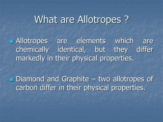 What are Allotropes ?
 Allotropes are elements which are
chemically identical, but they differ
markedly in their physical properties.
 Diamond and Graphite – two allotropes of
carbon differ in their physical properties.
 
