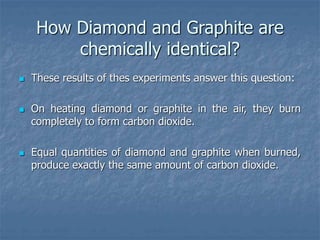 How Diamond and Graphite are
chemically identical?
 These results of thes experiments answer this question:
 On heating diamond or graphite in the air, they burn
completely to form carbon dioxide.
 Equal quantities of diamond and graphite when burned,
produce exactly the same amount of carbon dioxide.
 