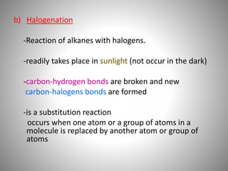 b) Halogenation
-Reaction of alkanes with halogens.
-readily takes place in sunlight (not occur in the dark)
-carbon-hydrogen bonds are broken and new
carbon-halogens bonds are formed
-is a substitution reaction
occurs when one atom or a group of atoms in a
molecule is replaced by another atom or group of
atoms
 