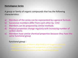 Homologous Series
A group or family of organic compounds that has the following
characteristics:
a) Members of the series can be represented by a general formula
b) Successive members differ from each other by –CH2
c) Members can be prepared by similar methods
d) Physical properties change regularly with increasing number of
carbon atoms
e) Members have similar chemical properties because they have the
same functional group
functional group :
-a special group of atoms attached to an organic mlecule
-determines the chemical properties of the molecule
-chemical reactions occur at the functional group
 