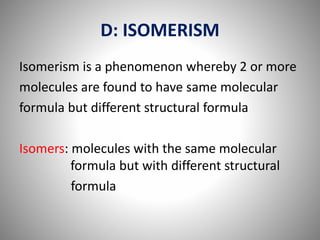 D: ISOMERISM
Isomerism is a phenomenon whereby 2 or more
molecules are found to have same molecular
formula but different structural formula
Isomers: molecules with the same molecular
formula but with different structural
formula
 