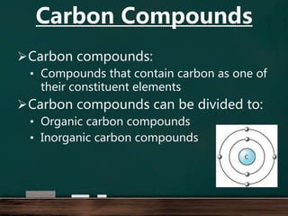 Carbon compounds:
• Compounds that contain carbon as one of
their constituent elements
Carbon compounds can be divided to:
• Organic carbon compounds
• Inorganic carbon compounds
Carbon Compounds
 