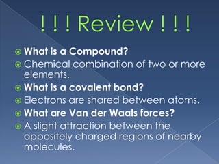  What  is a Compound?
 Chemical combination of two or more
  elements.
 What is a covalent bond?
 Electrons are shared between atoms.
 What are Van der Waals forces?
 A slight attraction between the
  oppositely charged regions of nearby
  molecules.
 