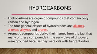 HYDROCARBONS
• Hydrocarbons are organic compounds that contain only
carbon and hydrogen.
• The four general classes of hydrocarbons are: alkanes,
alkenes, alkynes and arenes.
• Aromatic compounds derive their names from the fact that
many of these compounds in the early days of discovery
were grouped because they were oils with fragrant odors.
 