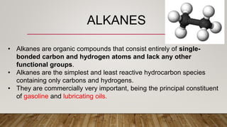 ALKANES
• Alkanes are organic compounds that consist entirely of single-
bonded carbon and hydrogen atoms and lack any other
functional groups.
• Alkanes are the simplest and least reactive hydrocarbon species
containing only carbons and hydrogens.
• They are commercially very important, being the principal constituent
of gasoline and lubricating oils.
 