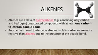 ALKENES
• Alkenes are a class of hydrocarbons (e.g, containing only carbon
and hydrogen) unsaturated compounds with at least one carbon-
to-carbon double bond.
• Another term used to describe alkenes is olefins. Alkenes are more
reactive than alkanes due to the presence of the double bond.
 