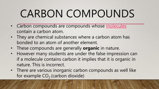 CARBON COMPOUNDS
• Carbon compounds are compounds whose molecules
contain a carbon atom.
• They are chemical substances where a carbon atom has
bonded to an atom of another element.
• These compounds are generally organic in nature.
• However many students are under the false impression can
if a molecule contains carbon it implies that it is organic in
nature. This is incorrect.
• There are various inorganic carbon compounds as well like
for example CO2 (carbon dioxide)
 